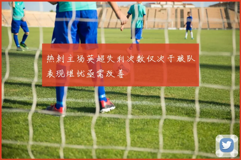 热刺主场英超失利次数仅次于狼队表现堪忧亟需改善