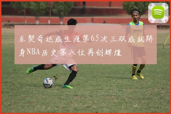 东契奇达成生涯第65次三双成就跻身NBA历史第八位再创辉煌