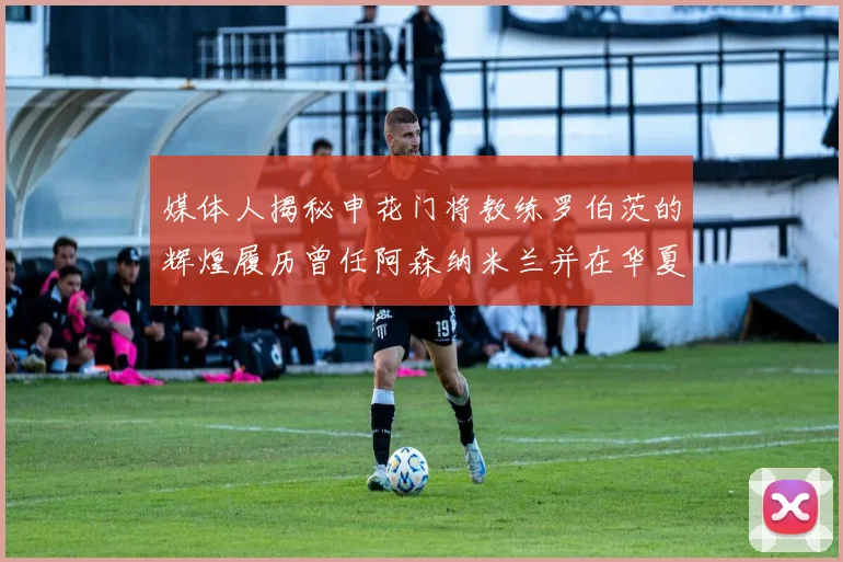 媒体人揭秘申花门将教练罗伯茨的辉煌履历曾任阿森纳米兰并在华夏执教